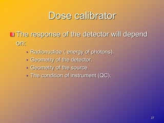 Dose calibrator
The response of the detector will depend
on:
• Radionuclide ( energy of photons).
• Geometry of the detector.
• Geometry of the source.
• The condition of instrument (QC).
27
 