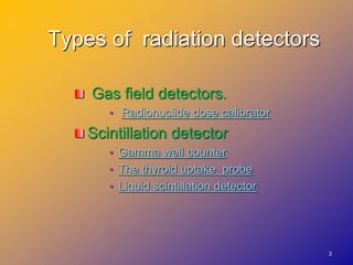 3
Types of radiation detectors
Gas field detectors.
• Radionuclide dose calibrator
Scintillation detector
• Gamma well counter
• The thyroid uptake probe
• Liquid scintillation detector
 