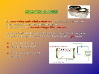 The most widely used radiation detectors are devices that respond to
ionizing radiation by producing electrical pulses.
Ion chambers are the simplest of all gas filled detectors
An electric field is used to collect all the ionizations (positive and negative
charged particles) produced by the incident radiation in the gas volume.
Electrical collection of ions
Used to measure dose
rate
Sensitive to environmental
changes.
IONIZATION CHAMBER
 