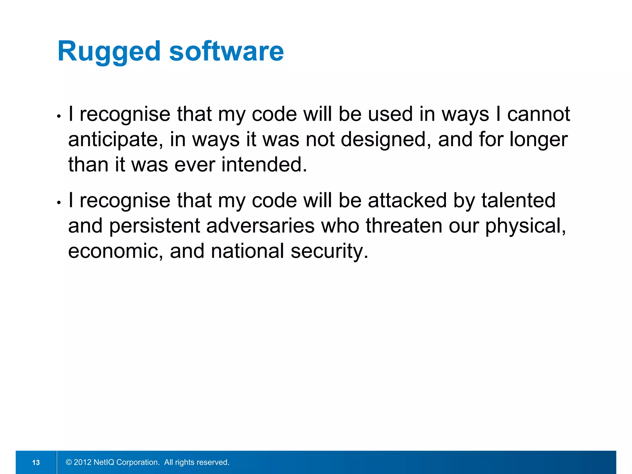 Rugged software

     •   I recognise that my code will be used in ways I cannot
         anticipate, in ways it was not designed, and for longer
         than it was ever intended.
     •   I recognise that my code will be attacked by talented
         and persistent adversaries who threaten our physical,
         economic, and national security.




13       © 2012 NetIQ Corporation. All rights reserved.
 