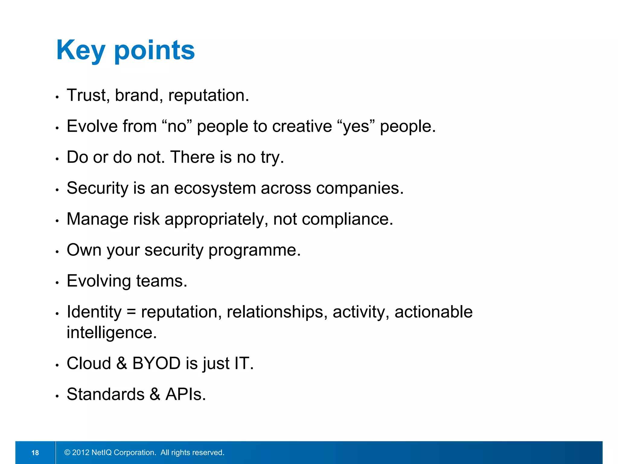 Key points
     •   Trust, brand, reputation.
     •   Evolve from “no” people to creative “yes” people.
     •   Do or do not. There is no try.
     •   Security is an ecosystem across companies.
     •   Manage risk appropriately, not compliance.
     •   Own your security programme.
     •   Evolving teams.
     •   Identity = reputation, relationships, activity, actionable
         intelligence.
     •   Cloud & BYOD is just IT.
     •   Standards & APIs.


18       © 2012 NetIQ Corporation. All rights reserved.
 