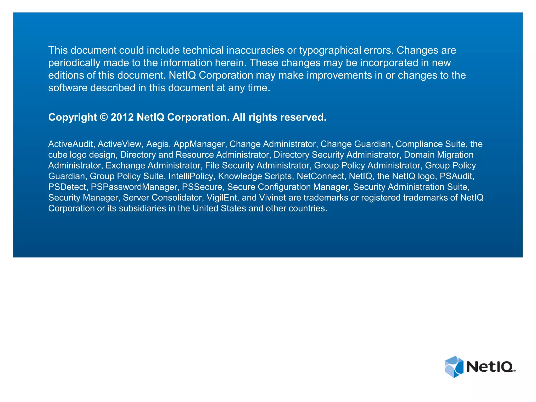 This document could include technical inaccuracies or typographical errors. Changes are
periodically made to the information herein. These changes may be incorporated in new
editions of this document. NetIQ Corporation may make improvements in or changes to the
software described in this document at any time.

Copyright © 2012 NetIQ Corporation. All rights reserved.

ActiveAudit, ActiveView, Aegis, AppManager, Change Administrator, Change Guardian, Compliance Suite, the
cube logo design, Directory and Resource Administrator, Directory Security Administrator, Domain Migration
Administrator, Exchange Administrator, File Security Administrator, Group Policy Administrator, Group Policy
Guardian, Group Policy Suite, IntelliPolicy, Knowledge Scripts, NetConnect, NetIQ, the NetIQ logo, PSAudit,
PSDetect, PSPasswordManager, PSSecure, Secure Configuration Manager, Security Administration Suite,
Security Manager, Server Consolidator, VigilEnt, and Vivinet are trademarks or registered trademarks of NetIQ
Corporation or its subsidiaries in the United States and other countries.
 