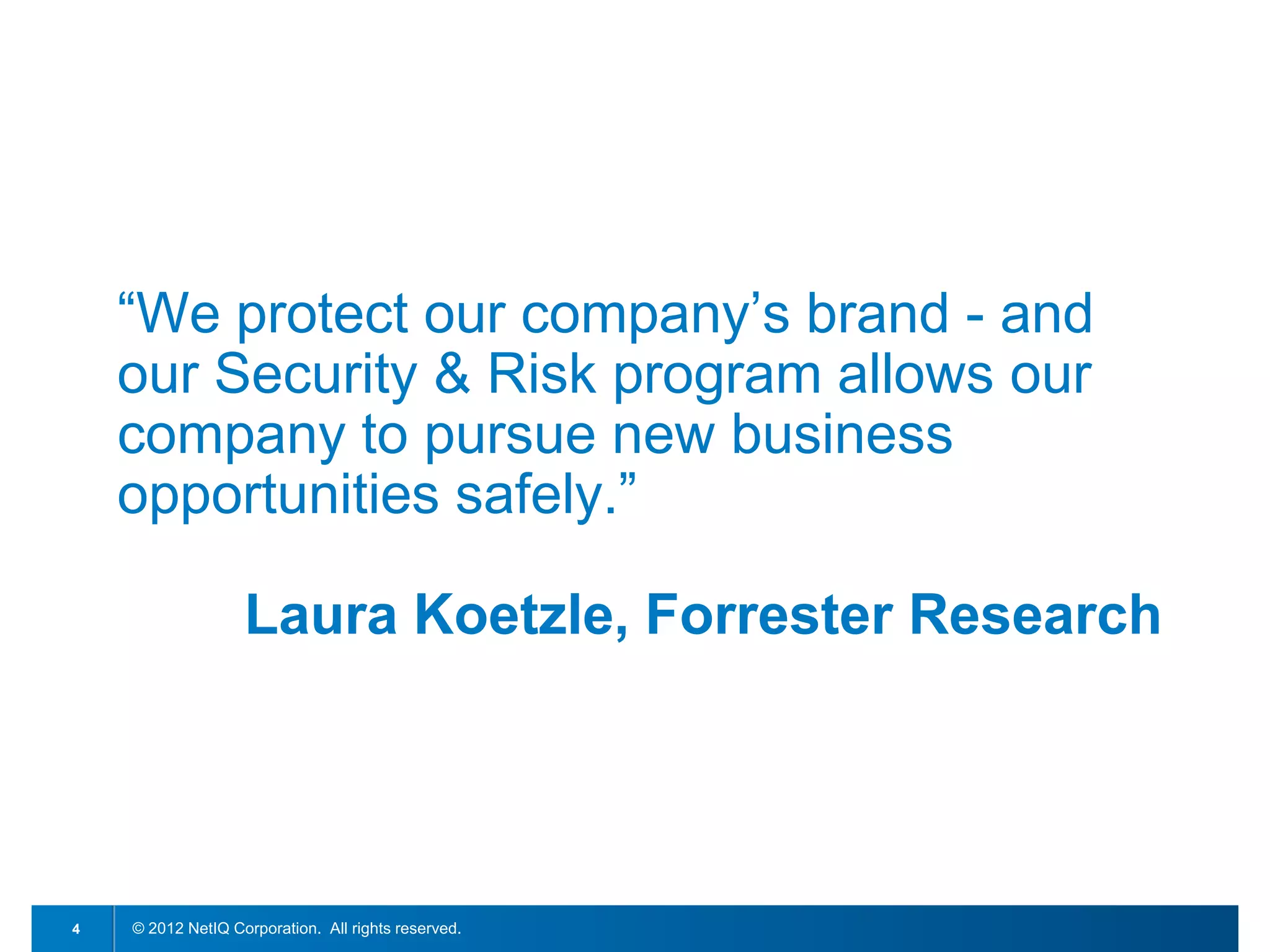 “We protect our company’s brand - and
    our Security & Risk program allows our
    company to pursue new business
    opportunities safely.”

                   Laura Koetzle, Forrester Research




4   © 2012 NetIQ Corporation. All rights reserved.
 