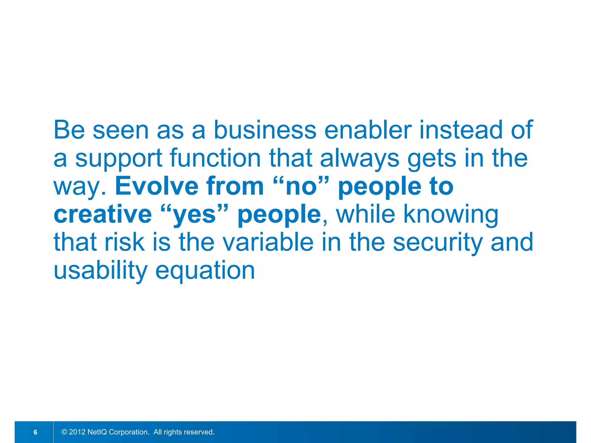 Be seen as a business enabler instead of
    a support function that always gets in the
    way. Evolve from “no” people to
    creative “yes” people, while knowing
    that risk is the variable in the security and
    usability equation




6   © 2012 NetIQ Corporation. All rights reserved.
 