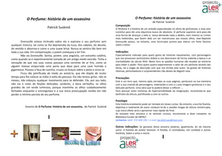 O Perfume: história de um assassino                                                     O Perfume: história de um assassino
                                                                                                                     de Patrick Suskind
                                                                                   Composição
                              Patrick Suskind                                      O Perfume é a história de um artesão especializado no ofício de perfumista, e essa arte
                                                                                   constitui para ele uma alquímica busca do absoluto. O perfume supremo será para ele
                                                                                   uma forma de alcançar o belo e, nessa demanda nada o detém, nem mesmo os crimes
                                                                                   mais hediondos, que fazem dele um ser monstruoso aos nossos olhos. Jean-Baptiste
        Grenouille estava inclinado sobre ela e aspirava o seu perfume sem         Grenouille possui, no entanto, uma incorrupta pureza que exerce um forte fascínio
qualquer mistura, tal como se lhe depreendia da nuca, dos cabelos, do decote,      sobre o leitor.
do vestido e absorvia-o como a uma suave brisa. Nunca se sentira tão bem em
toda a sua vida. Em compensação, a jovem começava a ter frio.                      Indicações
        Não via Grenouille. Sentia, porém, uma angústia, um estranho calafrio,     Especialmente indicado para quem gosta de histórias inquietantes, com personagens
como quando se é repentinamente tomado de um antigo medo vencido. Tinha a          que nos provocam sentimentos dúbios e nos descrevem de forma soberba a época e as
sensação de que nas suas costas passava uma corrente de ar frio, como se           mentalidades do século XVIII. Neste livro as paixões humanas são levadas ao extremo
                                                                                   para obter o poder. Para quem queira experimentar o odor de um perfume através das
alguém tivesse empurrado uma porta que dava para uma cave húmida e
                                                                                   letras, tal a magia da descrição com que nos brinda este autor. Se gostas de histórias
gigantesca. Pousou a faca de cozinha, cruzou os braços sobre o peito e virou-se.   intensas, perturbadoras e surpreendentes não deixes de deglutir esta.
        Ficou tão petrificada de medo ao avistá-lo, que ele dispôs de muito
tempo para lhe colocar as mãos à volta do pescoço. Ela não tentou gritar, não se   Precauções
mexeu, não esboçou qualquer movimento para se defender. Ele, por seu lado,         Este é um livro que, mesmo após cerradas as suas páginas, perdurará na tua memória
não via o rosto de feições delicadas, sardento, a boca vermelha, os olhos          com a sua ciranda de personagens, inebriando-o com a s suas imagens grotescas e o seu
grandes de um verde luminoso, porque mantinha os olhos cuidadosamente              delicado perfume. Uma obra que te poderá deixar a reflectir ….
fechados enquanto a estrangulava e a sua única preocupação residia em não          Para atenuar estes sintomas de hipersensibilidade da imaginação, recomenda-se que
perder a mínima parcela do seu perfume.                                            desfrutes da leitura, partilhando-a com os outros.

                                                                                   Posologia
                                                                                   Esta história envolvente pode ser tomada em doses curtas. No entanto, a escrita fluente,
           Excerto de O Perfume: história de um assassino, de Patrick Suskind      objectiva e inebriante do autor conduzir-te-ão a sessões longas de leitura ininterrupta,
                                                                                   cujo único efeito será o aproximar mais rápido do final.
                                                                                   Se tomaste esta amostra e te sentiste curioso, encontrarás a dose completa na
                                                                                   Biblioteca Escolar da EBPALF .
                                                                                   contactos: telef. 274 600 190 | e-mail. be.eb23.aes@mail.com

                                                                                   Outras indicações: Se gostaste desta amostra poderás, igualmente, ler do mesmo
                                                                                   autor: A história do senhor Sommer; A Pomba; O contrabaixo; Um combate e outras
                                                                                   histórias; Sobre o amor e morte.
 
