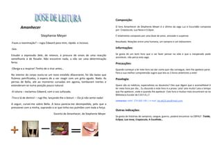 Composição:

        Amanhecer                                                                    O livro Amanhecer de Stephenie Meyer é o último da saga Luz e Escuridão composta
                                                                                     por: Crepúsculo, Lua Nova e Eclipse.

                          Stephenie Meyer                                            É totalmente composto por uma dose de amor, amizade e suspense.

                                                                                     Resultado: Relações entre uma humana, um vampiro e um lobisomem.
-Fazes a reanimação? – rugiu Edward para mim, rápido e incisivo.

-Sim.                                                                                Informações:
                                                                                     Se gosta de um bom livro que o vai fazer pensar na vida e que o inesperado pode
Estudei a expressão dele, de relance, à procura de sinais de uma reacção
                                                                                     acontecer, não perca esta saga.
semelhante à de Rosalie. Não encontrei nada, a não ser uma determinação
feroz.                                                                               Precauções:
-Obriga-a a respirar! Tenho de o tirar antes…                                        Quando começar a ler este livro vai dar conta que não consegue, nem lhe apetece parar.
                                                                                     Para a sua melhor compreensão sugiro que leia os 3 livros anteriores a este!
No interior do corpo ouviu-se um novo estalido dilacerante; foi tão baixo que
ficámos petrificados, à espera de a ver reagir com um grito agudo. Nada. As          Posologia:
pernas de Bella, até ao momento curvadas em agonia, tombaram inertes e
estenderam-se numa posição pouco natural.                                            Quem são os médicos, especialistas ou doutores? Eles que digam que o aconselhável é
                                                                                     ler meia hora por dia… Eu discordo e este livro é a prova. Leia! Leia muito! Leia o tempo
-A coluna – exclamou Edward, com a voz sufocada.                                     que lhe apetecer, onde e quando lhe apetecer. Este livro e muitos mais encontram-se na
                                                                                     Biblioteca Escolar de E.B.P.A.L.F.
-Tira-o lá de dentro! – rugi-lhe, lançando-lhe o bisturi. – Ela já não sente nada!
                                                                                     contactos: telef. 274 600 190 | e-mail. be.eb23.aes@mail.com
A seguir, curvei-me sobre Bella. A boca parecia-me desimpedida, pelo que a
pressionei com a minha, soprando o ar que tinha nos pulmões com toda a força.
                                                                                     Outras indicações:
                                     Excerto de Amanhecer, de Stephenie Meyer
                                                                                     Se gosta de histórias de vampiros, sangue, guerra…poderá encontrar na EBPALF: Traída,
                                                                                     Eclipse, Lua nova, Crepúsculo, A Escolhida…
 