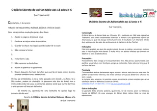 O Diário Secreto de Adrian Mole aos 13 anos e ¾
                             Sue Townsend

Quinta-feira, 1 de Janeiro                                                               O Diário Secreto de Adrian Mole aos 13 anos e ¾

FERIADO EM INGLATERRA, IRLANDA, ESCÓCIA e PAÍS DE GALES                                                             Sue Townsend

Estas são as minhas resoluções para o Ano Novo:                                 Composição
                                                                                O Diário Secreto de Adrian Mole aos 13 anos e 3/4 , publicado em 1982 pela inglesa Sue
   1. Ajudar os cegos a atravessar a rua.                                       Townsend, tem como componentes essenciais o humor e um agudíssimo espírito de
                                                                                observação, ao qual não escapa nenhum pormenor. O resultado é um hilariante retrato
   2. Pendurar as calças antes de me deitar.                                    dum adolescente, dos pais, dos professores e da Inglaterra da Sra. Tatcher
   3. Guardar os discos nas capas quando acabar de os ouvir.
                                                                                Indicações
                                                                                Este livro agradará aos que não perdem pitada do que os rodeia e encontram motivos
   4. Não começar a fumar.
                                                                                para rir nas situações mais banais. É muito eficaz em adultos infelizes que teimam em
   5.                                                                           idealizar os anos da adolescência.

   6. Tratar bem o cão.                                                         Precauções
                                                                                Provavelmente dará consigo a rir enquanto lê este livro. Não perca a oportunidade para
   7. Não espremer as borbulhas.                                                partilhar a sua leitura com familiares, amigos e conhecidos. Falar sobre os livros que lê
                                                                                vai fazer-lhe bem.
   8. Ajudar os pobres e os ignorantes.
                                                                                Posologia
   9. Depois daqueles horríveis barulhos que ouvi lá em baixo ontem à noite,    É aconselhável dedicar diariamente algum tempo à leitura: meia hora ou uma hora. Se
      prometi também nunca beber álcool.                                        preferir o tratamento intensivo, não receie a leitura sem pausas deste livro: o humor faz
                                                                                bem à saúde.
   O meu pai embebedou o cão a noite passada com brandy , na festa. Se a        Se tomaste esta amostra e te sentiste curioso, encontrarás a dose completa para a tua
   SPA souber, podem vir chateá-lo. Já passaram oito dias do Natal, mas a       satisfação plena na Biblioteca Escolar da EBPALF.
   minha mãe ainda não usou o avental de plástico verde que eu lhe dei! Para    contactos: telef. 274 600 190 | e-mail. be.eb23.aes@mail.com
   o ano que vem só leva sais de banho.
                                                                                Outras indicações
          Só mesmo eu, apareceu-me uma borbulha no queixo logo no               Se gostaste desta amostra poderás, igualmente, ler do mesmo autor na Biblioteca
   primeiro dia do ano!                                                         Escolar da EBPALF: Os anos amargos de Adrian Mole; Adrian Mole na crise da
                                                                                adolescência.
                  Excerto de O Diário Secreto de Adrian Mole aos 13 anos e ¾,
                                                            de Sue Townsend
 