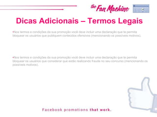 Dicas Adicionais – Termos Legais
•Nos termos e condições da sua promoção você deve incluir uma declaração que te permita
bloquear os usuários que publiquem conteúdos ofensivos (mencionando os possíveis motivos).
•Nos termos e condições da sua promoção você deve incluir uma declaração que te permita
bloquear os usuários que considerar que estão realizando fraude no seu concurso (mencionando os
possíveis motivos).
 