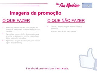 Imagens da promoção
O QUE FAZER
• Inclua um call to action em cada imagem da
promoção para guiar e incentivar as ações dos
usuários.
• Aproveite a imagem de fim da promoção para
anunciar os ganhadores ou criar expectativas
sobre suas próximas ações.
• Aproveite a imagem de cabeçalho para realizar
ações de co-branding.
O QUE NÃO FAZER
• Utilizar a mesma imagem durante toda sua
promoção
-Perde a atenção dos participantes.
 