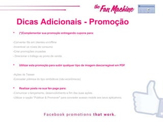 Dicas Adicionais - Promoção
• (*)Complementar sua promoção entregando cupons para:
-Converter fãs em clientes on/offline
-Incentivar os níveis de consumo
-Criar promoções cruzadas
- Direcionar o tráfego ao ponto de venda.
• Utilizar esta promoção para subir qualquer tipo de imagem descarregável em PDF
-Ações de Teaser
-Conceder prêmios do tipo simbólicos (não econômicos)
• Realizar posts na sua fan page para:
-Comunicar o lançamento, desenvolvimento e fim das suas ações.
-Utilizar a opção “Publicar & Promover" para conceder acesso mobile aos seus aplicativos.
 
