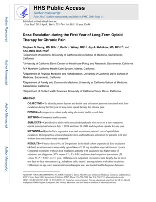 Dose Escalation during the First Year of Long-Term Opioid
Therapy for Chronic Pain
Stephen G. Henry, MD, MSc*,†, Barth L. Wilsey, MD‡,§, Joy A. Melnikow, MD, MPH†,¶, and
Ana-Maria Iosif, PhD||
*Department of Medicine, University of California Davis School of Medicine, Sacramento,
California
†University of California Davis Center for Healthcare Policy and Research, Sacramento, California
‡VA Northern California Health Care System, Mather, California
§Department of Physical Medicine and Rehabilitation, University of California Davis School of
Medicine, Sacramento, California
¶Department of Family and Community Medicine, University of California School of Medicine,
Sacramento, California
||Department of Public Health Sciences, University of California Davis, Davis, California
Abstract
OBJECTIVE—To identify patient factors and health care utilization patterns associated with dose
escalation during the first year of long-term opioid therapy for chronic pain
DESIGN—Retrospective cohort study using electronic health record data
SETTING—University health system
SUBJECTS—Opioid naïve adults with musculoskeletal pain who received a new outpatient
opioid prescription between July 1, 2011 and June 30, 2012 and stayed on opioids for one year
METHODS—Mixed-effects regression was used to estimate patients’ rate of opioid dose
escalation. Demographics, clinical characteristics, and healthcare utilization for patients with and
without dose escalation were compared.
RESULTS—Twenty-three (9%) of 246 patients in the final cohort experienced dose escalation
(defined as an increase in mean daily opioid dose of ≥30 mg morphine equivalents over 1 year).
Compared to patients without dose escalation, patients with escalation had higher rates of
substance use diagnoses (17% versus 1%, P = 0.01) and more total outpatient encounters (51
versus 35, P = 0.002) over 1 year. Differences in outpatient encounters were largely due to more
non face-to-face encounters (e.g., telephone calls, emails) among patients with dose escalation.
Differences in age, race, concurrent benzodiazepine use, and mental health diagnoses between
ADDRESS FOR CORRESPONDING AUTHOR: Stephen G. Henry, MD, Division of General Medicine, Geriatrics, and Bioethics,
4150 V Street Suite 2400, Sacramento, California 95817, Phone: 916-734-7394, Fax: 916-734-2732, sghenry@ucdavis.edu.
DISCLOSURES/CONFLICTS OF INTEREST: Dr. Henry has received support from an educational grant from the ER/LA Opioid
Analgesics REMS Program Companies. Drs. Wilsey, Melnikow, and Iosif have no conflicts of interest to disclose.
HHS Public Access
Author manuscript
Pain Med. Author manuscript; available in PMC 2015 May 01.
Published in final edited form as:
Pain Med. 2015 April ; 16(4): 733–744. doi:10.1111/pme.12634.
AuthorManuscriptAuthorManuscriptAuthorManuscriptAuthorManuscript
 