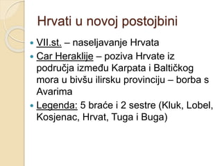 Hrvati u novoj postojbini 
 VII.st. – naseljavanje Hrvata 
 Car Heraklije – poziva Hrvate iz 
područja između Karpata i Baltičkog 
mora u bivšu ilirsku provinciju – borba s 
Avarima 
 Legenda: 5 braće i 2 sestre (Kluk, Lobel, 
Kosjenac, Hrvat, Tuga i Buga) 
 