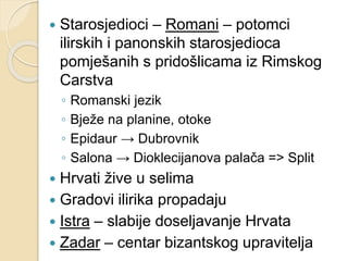  Starosjedioci – Romani – potomci 
ilirskih i panonskih starosjedioca 
pomješanih s pridošlicama iz Rimskog 
Carstva 
◦ Romanski jezik 
◦ Bježe na planine, otoke 
◦ Epidaur → Dubrovnik 
◦ Salona → Dioklecijanova palača => Split 
 Hrvati žive u selima 
 Gradovi ilirika propadaju 
 Istra – slabije doseljavanje Hrvata 
 Zadar – centar bizantskog upravitelja 
 