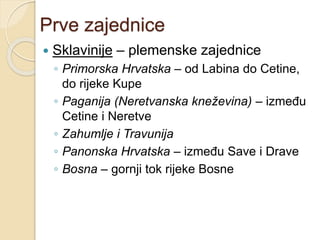 Prve zajednice 
 Sklavinije – plemenske zajednice 
◦ Primorska Hrvatska – od Labina do Cetine, 
do rijeke Kupe 
◦ Paganija (Neretvanska kneževina) – između 
Cetine i Neretve 
◦ Zahumlje i Travunija 
◦ Panonska Hrvatska – između Save i Drave 
◦ Bosna – gornji tok rijeke Bosne 
 