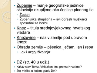  Županije – manje geografske jedinice 
sklavinije okupljene oko čestice plodnog tla 
◦ Župan 
◦ Županijska skupština – svi odrasli muškarci 
sposobni za borbu 
 Knez – titula srednjovjekovnog hrvatskog 
vladara 
 Kneževine – naziv zemlje pod upravom 
kneza 
 Obrada zemlje – pšenica, ječam, lan i repa 
◦ Lov i uzgoj životinja 
 DZ (str. 40 u udž.) 
 Kakav stav Toma Arhiđakon ima prema Hrvatima? 
 Što mislite u kojem gradu živi? 
 