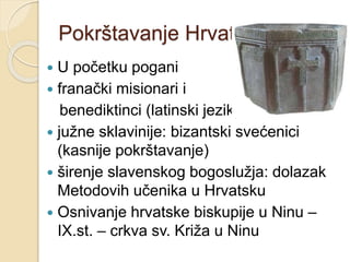 Pokrštavanje Hrvata 
 U početku pogani 
 franački misionari i 
benediktinci (latinski jezik) 
 južne sklavinije: bizantski svećenici 
(kasnije pokrštavanje) 
 širenje slavenskog bogoslužja: dolazak 
Metodovih učenika u Hrvatsku 
 Osnivanje hrvatske biskupije u Ninu – 
IX.st. – crkva sv. Križa u Ninu 
