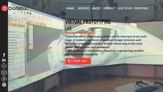 HOME SERVICES ABOUT CONTACT CASE STUDY PORTFOLIO
Check out 3
VIRTUAL PROTOTYPING
LAB
Virtual product prototyping helps verify concepts at an early
stage. It reduces the time of product design iteration and
identifies potential mistakes before advancing to the next
phase, saving time and resources.
CAD model pre-verification based on engineering models
and industrial standards
 