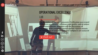 HOME SERVICES ABOUT CONTACT CASE STUDY PORTFOLIO
Check out 5
OPERATIONAL EXCELLENCE
LAB
The discipline of Virtual Ergonomics Verification was created
to improve productivity, efficiency and quality, and to reduce
occupational disease, sick-leave and the fluctuation of
employees. With automatic inertial motion-capture sensors,
the movement of assembly lines and workplaces are analyzed
to make processes easier to evaluate.
 