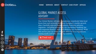 HOME SERVICES ABOUT CONTACT CASE STUDY
Check out 8
GLOBAL MARKET ACCESS
ADVISORY
Our Global Market Advisory Consultancy seamlessly links local
know-how and networks with your company’s market growth
plan. Carefully selected leading players from key advisory
segments - including accounting, tax, investment banking, law
and corporate finance - will open doors to new businesses. With
this service you can easily navigate different local regulations,
testing marks and laws, country by country.
OFFICES
 
