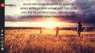 Let us be more than your development and outsourcing
partners: we help you connect with new clients, build a global
brand, grow into international markets, find shorter design
cycle, access to excellent software development companies.
 