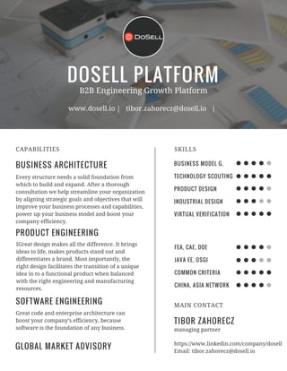 DOSELL PLATFORM
BUSINESS ARCHITECTURE
CAPABILITIES
B2B Engineering Growth Platform
www.dosell.io | tibor.zahorecz@dosell.io |
Every structure needs a solid foundation from
which to build and expand. After a thorough
consultation we help streamline your organization
by aligning strategic goals and objectives that will
improve your business processes and capabilities,
power up your business model and boost your
company efficiency.
PRODUCT ENGINEERING
IGreat design makes all the difference. It brings
ideas to life, makes products stand out and
differentiates a brand. Most importantly, the
right design facilitates the transition of a unique
idea in to a functional product when balanced
with the right engineering and manufacturing
resources.
SOFTWARE ENGINEERING
Great code and enterprise architecture can
boost your company’s efficiency, because
software is the foundation of any business.
BUSINESS MODEL G.
TECHNOLOGY SCOUTING
PRODUCT DESIGN
INDUSTRIAL DESIGN
VIRTUAL VERIFICATION
SKILLS
FEA, CAE, DOE
JAVA EE, OSGI
COMMON CRITERIA
CHINA, ASIA NETWORK
TIBOR ZAHORECZ
MAIN CONTACT
managing partner
https://www.linkedin.com/company/dosell
Email: tibor.zahorecz@dosell.io
GLOBAL MARKET ADVISORY
 