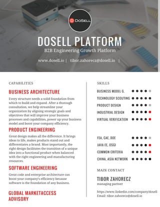 DOSELL PLATFORM
BUSINESS ARCHITECTURE
CAPABILITIES
B2B Engineering Growth Platform
www.dosell.io | tibor.zahorecz@dosell.io |
Every structure needs a solid foundation from
which to build and expand. After a thorough
consultation, we help streamline your
organization by aligning strategic goals and
objectives that will improve your business
processes and capabilities, power up your business
model and boost your company efficiency.
PRODUCT ENGINEERING
Great design makes all the difference. It brings
ideas to life, makes products stand out and
differentiates a brand. Most importantly, the
right design facilitates the transition of a unique
idea into a functional product when balanced
with the right engineering and manufacturing
resources.
SOFTWARE ENGINEERING
Great code and enterprise architecture can
boost your company’s efficiency because
software is the foundation of any business.
BUSINESS MODEL G.
TECHNOLOGY SCOUTING
PRODUCT DESIGN
INDUSTRIAL DESIGN
VIRTUAL VERIFICATION
SKILLS
FEA, CAE, DOE
JAVA EE, OSGI
COMMON CRITERIA
CHINA, ASIA NETWORK
TIBOR ZAHORECZ
MAIN CONTACT
managing partner
https://www.linkedin.com/company/dosell
Email: tibor.zahorecz@dosell.io
GLOBAL MARKETACCESS
ADVISORY
 