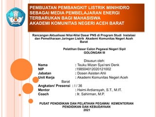 PEMBUATAN PEMBANGKIT LISTRIK MINIHIDRO
SEBAGAI MEDIA PEMBELAJARAN ENERGI
TERBARUKAN BAGI MAHASISWA
AKADEMI KOMUNITAS NEGERI ACEH BARAT
Rancangan Aktualisasi Nilai-Nilai Dasar PNS di Program Studi Instalasi
dan Pemeliharaan Jaringan Listrik Akademi Komunitas Negeri Aceh
Barat
Pelatihan Dasar Calon Pegawai Negeri Sipil
GOLONGAN III
Disusun oleh:
Nama : Teuku Mizan Sya’rani Denk
NIP :198504012020121002
Jabatan : Dosen Asisten Ahli
Unit Kerja : Akademi Komunitas Negeri Aceh
Barat
Angkatan/ Presensi : I / 36
Mentor : Haimi Ardiansyah, S.T., M.IT.
Coach : Ir. Sahirman, M.P.
PUSAT PENDIDIKAN DAN PELATIHAN PEGAWAI KEMENTERIAN
PENDIDIKAN DAN KEBUDAYAAN
2021
 
