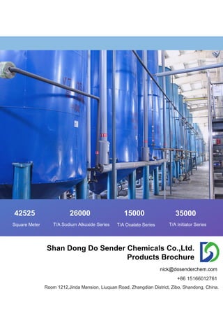 42525 26000 15000 35000
Square Meter T/A Sodium Alkoxide Series T/A Oxalate Series T/A Initiator Series
Shan Dong Do Sender Chemicals Co.,Ltd.
Products Brochure
Room 1212,Jinda Mansion, Liuquan Road, Zhangdian District, Zibo, Shandong, China.
nick@dosenderchem.com
+86 15166012761
 