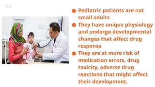 ● Pediatric patients are not
small adults
● They have unique physiology
and undergo developmental
changes that affect drug
response
● They are at more risk of
medication errors, drug
toxicity, adverse drug
reactions that might affect
their development.
 