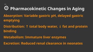 ⚙️Pharmacokinetic Changes in Aging
Absorption: Variable gastric pH, delayed gastric
emptying
Distribution: total body water, fat and protein
↑ ↓
binding
Metabolism: Immature liver enzymes
Excretion: Reduced renal clearance in neonates
 