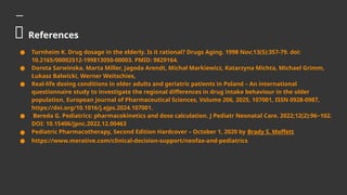 💊 References
● Turnheim K. Drug dosage in the elderly. Is it rational? Drugs Aging. 1998 Nov;13(5):357-79. doi:
10.2165/00002512-199813050-00003. PMID: 9829164.
● Dorota Sarwinska, Marta Miller, Jagoda Arendt, Michał Markiewicz, Katarzyna Michta, Michael Grimm,
Łukasz Balwicki, Werner Weitschies,
● Real-life dosing conditions in older adults and geriatric patients in Poland – An international
questionnaire study to investigate the regional differences in drug intake behaviour in the older
population, European Journal of Pharmaceutical Sciences, Volume 206, 2025, 107001, ISSN 0928-0987,
https://doi.org/10.1016/j.ejps.2024.107001.
● Bereda G. Pediatrics: pharmacokinetics and dose calculation. J Pediatr Neonatal Care. 2022;12(2):96‒102.
DOI: 10.15406/jpnc.2022.12.00463
● Pediatric Pharmacotherapy, Second Edition Hardcover – October 1, 2020 by Brady S. Moffett
● https://www.merative.com/clinical-decision-support/neofax-and-pediatrics
 