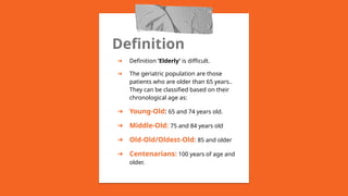 Definition
➔ Definition ‘Elderly’ is difficult.
➔ The geriatric population are those
patients who are older than 65 years..
They can be classified based on their
chronological age as:
➔ Young-Old: 65 and 74 years old.
➔ Middle-Old: 75 and 84 years old
➔ Old-Old/Oldest-Old: 85 and older
➔ Centenarians: 100 years of age and
older.
 