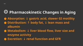 ⚙️Pharmacokinetic Changes in Aging
● Absorption: gastric acid, slower GI motility
↓
● Distribution: body fat, lean mass and
↑ ↓
albumin
● Metabolism: liver blood flow, liver size and
↓
enzyme activity
● Excretion: renal function and GFR
↓
 