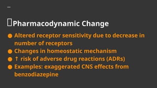 🧬Pharmacodynamic Change
● Altered receptor sensitivity due to decrease in
number of receptors
● Changes in homeostatic mechanism
● ↑ risk of adverse drug reactions (ADRs)
● Examples: exaggerated CNS effects from
benzodiazepine
 