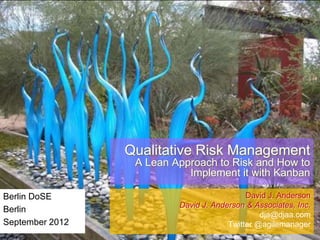 Qualitative Risk Management
A Lean Approach to Risk and How to
Implement it with Kanban
Berlin DoSE
Berlin
September 2012

David J. Anderson
David J. Anderson & Associates, Inc.
dja@djaa.com
Twitter @agilemanager

 