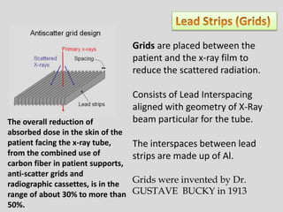Grids are placed between the
patient and the x-ray film to
reduce the scattered radiation.
Consists of Lead Interspacing
aligned with geometry of X-Ray
beam particular for the tube.
The interspaces between lead
strips are made up of Al.
Grids were invented by Dr.
GUSTAVE BUCKY in 1913
The overall reduction of
absorbed dose in the skin of the
patient facing the x-ray tube,
from the combined use of
carbon fiber in patient supports,
anti-scatter grids and
radiographic cassettes, is in the
range of about 30% to more than
50%.
 