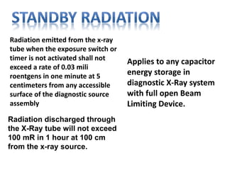 Radiation emitted from the x-ray
tube when the exposure switch or
timer is not activated shall not
exceed a rate of 0.03 mili
roentgens in one minute at 5
centimeters from any accessible
surface of the diagnostic source
assembly
Radiation discharged through
the X-Ray tube will not exceed
100 mR in 1 hour at 100 cm
from the x-ray source.
Applies to any capacitor
energy storage in
diagnostic X-Ray system
with full open Beam
Limiting Device.
 