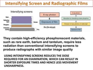 They contain high-efficiency phosphorescent materials,
such as rare earth, barium and tantalum, require less
radiation than conventional intensifying screens to
produce radiographs with similar image quality
USING INTENSIFYING SCREENS REDUCES THE DOSE
REQUIRED FOR AN EXAMINATION, WHICH CAN RESULT IN
SHORTER EXPOSURE TIMES AND HENCE LESS MOVEMENT
UNSHARPNESS.
 