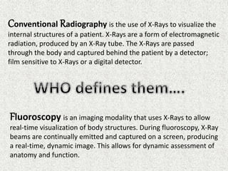 Conventional Radiography is the use of X-Rays to visualize the
internal structures of a patient. X-Rays are a form of electromagnetic
radiation, produced by an X-Ray tube. The X-Rays are passed
through the body and captured behind the patient by a detector;
film sensitive to X-Rays or a digital detector.
Fluoroscopy is an imaging modality that uses X-Rays to allow
real-time visualization of body structures. During fluoroscopy, X-Ray
beams are continually emitted and captured on a screen, producing
a real-time, dynamic image. This allows for dynamic assessment of
anatomy and function.
 
