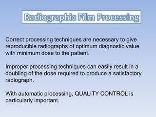 Correct processing techniques are necessary to give
reproducible radiographs of optimum diagnostic value
with minimum dose to the patient.
Improper processing techniques can easily result in a
doubling of the dose required to produce a satisfactory
radiograph.
With automatic processing, QUALITY CONTROL is
particularly important.
 