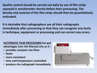 Quality control should be carried out daily by use of film strips
exposed in sensitometer shortly before their processing. The
density and contrast of the film strips should then be quantitatively
evaluated.
It is desirable that radiographers see all their radiographs
immediately after processing so that they can recognize any faults
in technique, equipment or processing and can correct any errors.
AUTOMATIC FILM PROCESSING has got
advantages over the Manual one as it :
• provides compact size films
• faster
• more consistent
• time and temperature controlled
• produce dry radiograph immediately
 