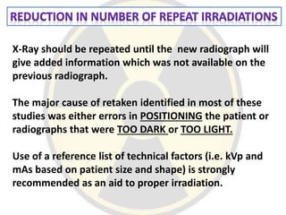 X-Ray should be repeated until the new radiograph will
give added information which was not available on the
previous radiograph.
The major cause of retaken identified in most of these
studies was either errors in POSITIONING the patient or
radiographs that were TOO DARK or TOO LIGHT.
Use of a reference list of technical factors (i.e. kVp and
mAs based on patient size and shape) is strongly
recommended as an aid to proper irradiation.
 