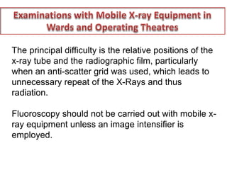 The principal difficulty is the relative positions of the
x-ray tube and the radiographic film, particularly
when an anti-scatter grid was used, which leads to
unnecessary repeat of the X-Rays and thus
radiation.
Fluoroscopy should not be carried out with mobile x-
ray equipment unless an image intensifier is
employed.
 