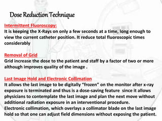 Dose Reduction Technique
Intermittent Fluoroscopy:
It is keeping the X-Rays on only a few seconds at a time, long enough to
view the current catheter position. It reduce total fluoroscopic times
considerably
Removal of Grid
Grid increase the dose to the patient and staff by a factor of two or more
although improves quality of the image .
Last Image Hold and Electronic Collimation
It allows the last image to be digitally “frozen” on the monitor after x-ray
exposure is terminated and thus is a dose-saving feature since it allows
physicians to contemplate the last image and plan the next move without
additional radiation exposure in an interventional procedure.
Electronic collimation, which overlays a collimator blade on the last image
hold so that one can adjust field dimensions without exposing the patient.
 