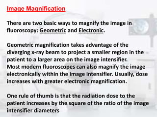 Image Magnification
There are two basic ways to magnify the image in
fluoroscopy: Geometric and Electronic.
Geometric magnification takes advantage of the
diverging x-ray beam to project a smaller region in the
patient to a larger area on the image intensifier.
Most modern fluoroscopes can also magnify the image
electronically within the image intensifier. Usually, dose
increases with greater electronic magnification.
One rule of thumb is that the radiation dose to the
patient increases by the square of the ratio of the image
intensifier diameters
 