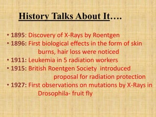 History Talks About It….
• 1895: Discovery of X-Rays by Roentgen
• 1896: First biological effects in the form of skin
burns, hair loss were noticed
• 1911: Leukemia in 5 radiation workers
• 1915: British Roentgen Society introduced
proposal for radiation protection
• 1927: First observations on mutations by X-Rays in
Drosophila- fruit fly
 