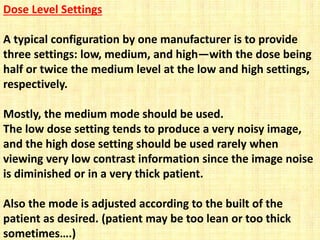 Dose Level Settings
A typical configuration by one manufacturer is to provide
three settings: low, medium, and high—with the dose being
half or twice the medium level at the low and high settings,
respectively.
Mostly, the medium mode should be used.
The low dose setting tends to produce a very noisy image,
and the high dose setting should be used rarely when
viewing very low contrast information since the image noise
is diminished or in a very thick patient.
Also the mode is adjusted according to the built of the
patient as desired. (patient may be too lean or too thick
sometimes….)
 