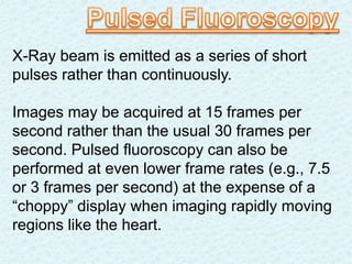 X-Ray beam is emitted as a series of short
pulses rather than continuously.
Images may be acquired at 15 frames per
second rather than the usual 30 frames per
second. Pulsed fluoroscopy can also be
performed at even lower frame rates (e.g., 7.5
or 3 frames per second) at the expense of a
“choppy” display when imaging rapidly moving
regions like the heart.
 