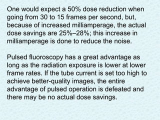 One would expect a 50% dose reduction when
going from 30 to 15 frames per second, but,
because of increased milliamperage, the actual
dose savings are 25%–28%; this increase in
milliamperage is done to reduce the noise.
Pulsed fluoroscopy has a great advantage as
long as the radiation exposure is lower at lower
frame rates. If the tube current is set too high to
achieve better-quality images, the entire
advantage of pulsed operation is defeated and
there may be no actual dose savings.
 