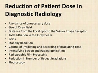 Reduction of Patient Dose in
Diagnostic Radiology
• Avoidance of unnecessary dose
• Size of X-ray Field
• Distance from the Focal Spot to the Skin or Image Receptor
• Total Filtration in the X-ray Beam
• Grids
• Standby Radiation
• Control of Irradiating and Recording of Irradiating Time
• Intensifying Screen and Radiographic Films
• Radiographic Film Processing
• Reduction in Number of Repeat Irradiations
• Fluoroscopy
 